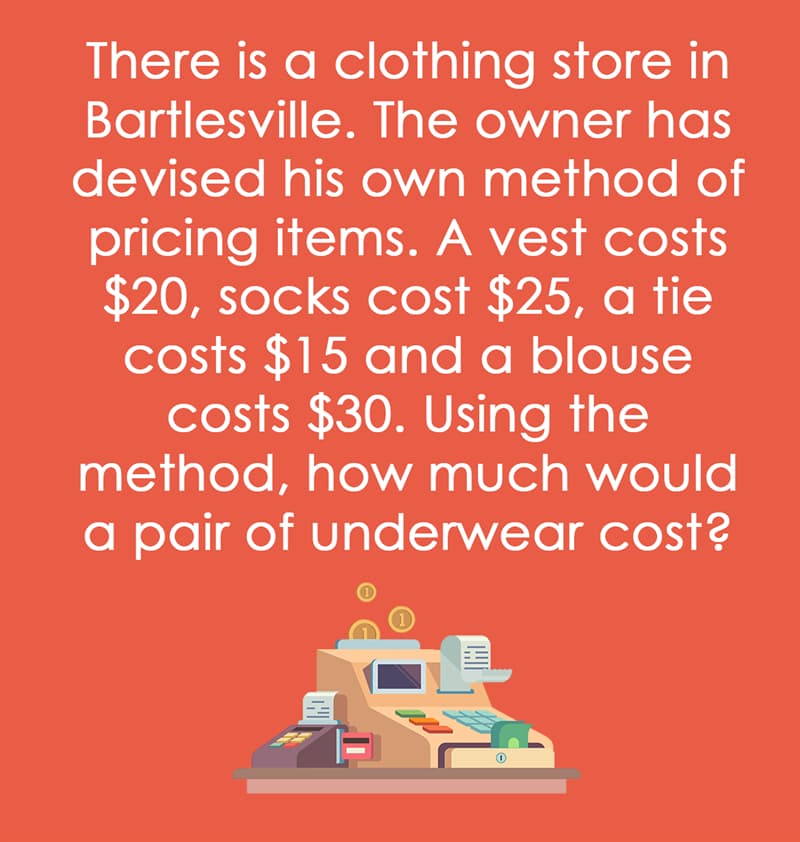 IQ Story: There is a clothing store in Bartlesville. The owner has devised his own method of pricing items. A vest costs $20, socks cost $25, a tie costs $15 and a blouse costs $30. Using the method, how much would a pair of underwear cost?