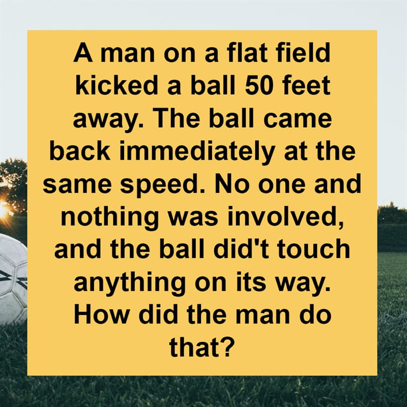 IQ Story: A man on a flat field kicked a ball 50 feet away. The ball came back immediately at the same speed. No one and nothing was involved, and the ball did't touch anything on its way. How did the man do that?