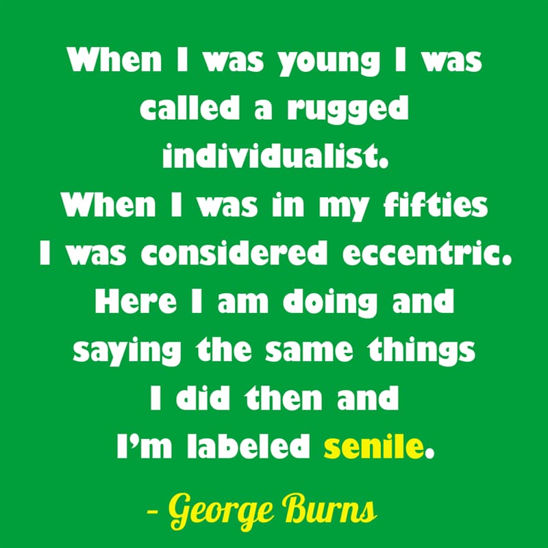 Society Story: When I was young I was called a rugged individualist. When I was in my fifties I was considered eccentric. Here I am doing and saying the same things I did then and I’m labeled senile. – George Burns quotes about getting older funny funny quotes about getting older and wiser jokes about getting older funny sayings about getting older