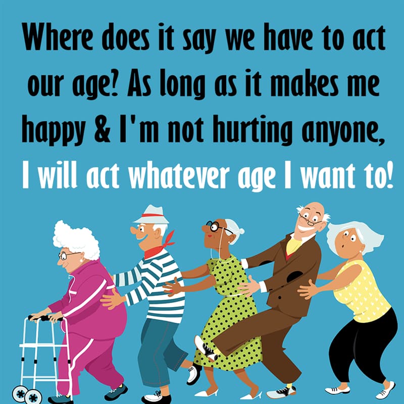 Society Story: Where does it say we have to act our age? As long as it makes me happy & I'm not hurting anyone, I will act whatever age I want to quotes about getting older funny funny quotes about getting older and wiser jokes about getting older funny sayings about getting older