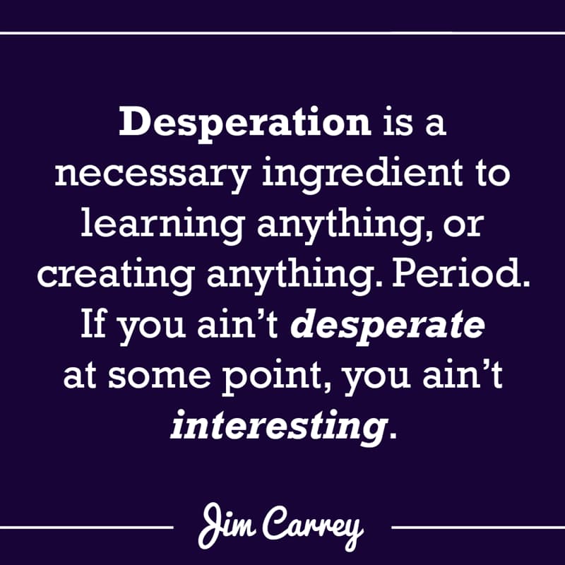 Culture Story: Desperation is a necessary ingredient to learning anything, or creating anything. Period. If you ain’t desperate at some point, you ain’t interesting.